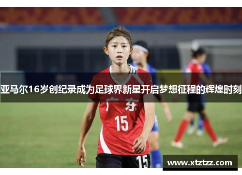 亚马尔16岁创纪录成为足球界新星开启梦想征程的辉煌时刻