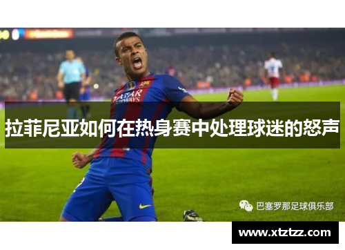 拉菲尼亚如何在热身赛中处理球迷的怒声