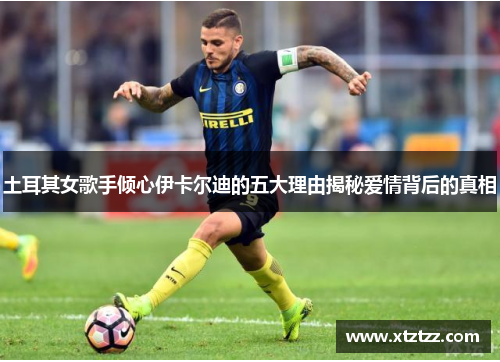 土耳其女歌手倾心伊卡尔迪的五大理由揭秘爱情背后的真相