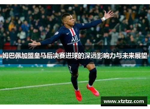姆巴佩加盟皇马后决赛进球的深远影响力与未来展望