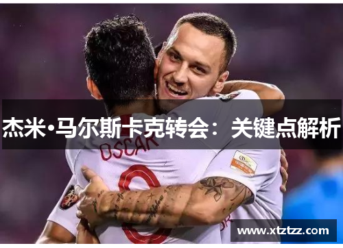 杰米·马尔斯卡克转会：关键点解析