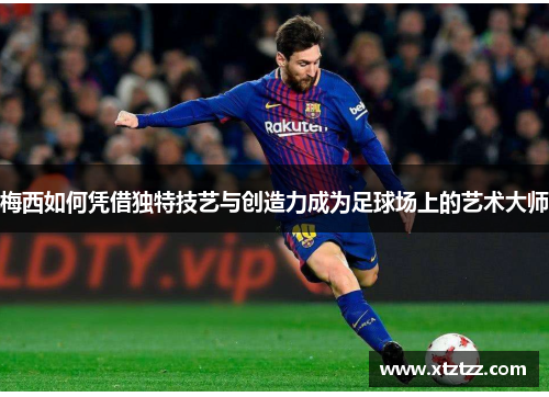 梅西如何凭借独特技艺与创造力成为足球场上的艺术大师