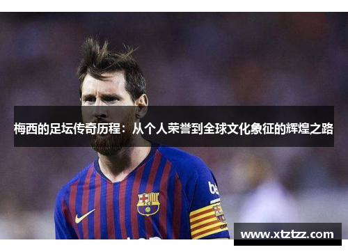 梅西的足坛传奇历程：从个人荣誉到全球文化象征的辉煌之路