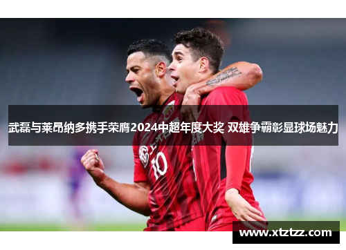 武磊与莱昂纳多携手荣膺2024中超年度大奖 双雄争霸彰显球场魅力