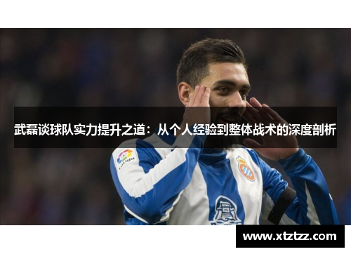 武磊谈球队实力提升之道：从个人经验到整体战术的深度剖析