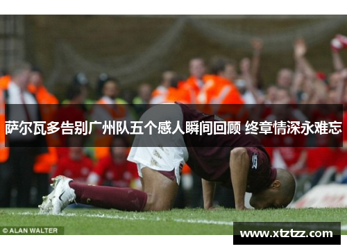 萨尔瓦多告别广州队五个感人瞬间回顾 终章情深永难忘