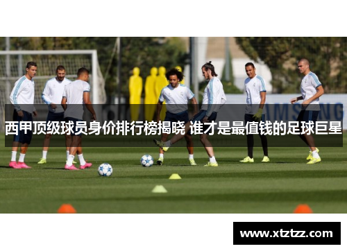 西甲顶级球员身价排行榜揭晓 谁才是最值钱的足球巨星