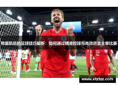 哈里凯恩的足球技巧解析：如何通过精准控球与高效进攻主宰比赛