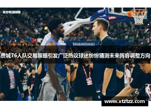 费城76人队交易策略引发广泛热议球迷纷纷猜测未来阵容调整方向