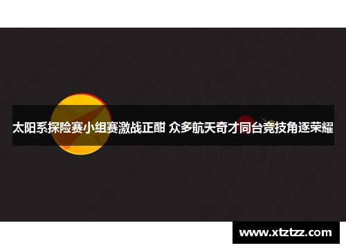 太阳系探险赛小组赛激战正酣 众多航天奇才同台竞技角逐荣耀