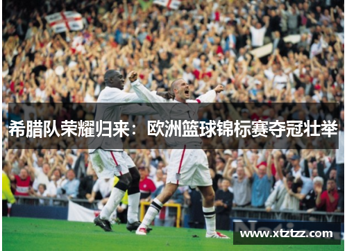 希腊队荣耀归来：欧洲篮球锦标赛夺冠壮举
