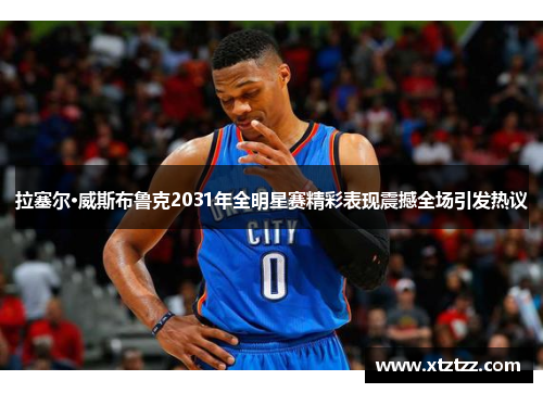 拉塞尔·威斯布鲁克2031年全明星赛精彩表现震撼全场引发热议 拉塞尔·威斯布鲁克2031年全明星赛精彩表现震撼全场引发热议
