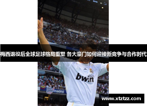 梅西退役后全球足球格局重塑 各大豪门如何迎接新竞争与合作时代